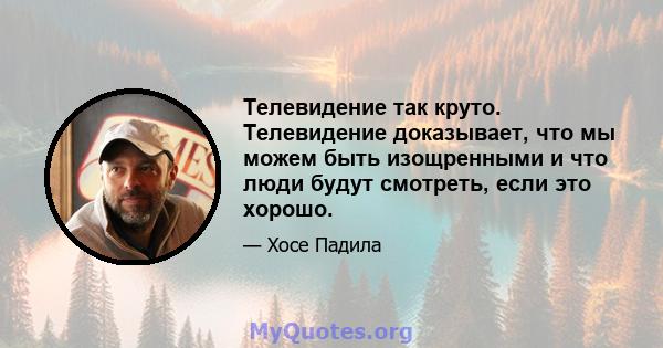 Телевидение так круто. Телевидение доказывает, что мы можем быть изощренными и что люди будут смотреть, если это хорошо.