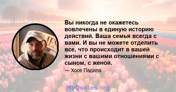 Вы никогда не окажетесь вовлечены в единую историю действий. Ваша семья всегда с вами. И вы не можете отделить все, что происходит в вашей жизни с вашими отношениями с сыном, с женой.