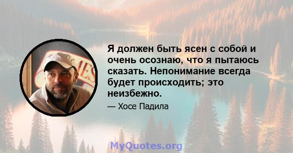 Я должен быть ясен с собой и очень осознаю, что я пытаюсь сказать. Непонимание всегда будет происходить; это неизбежно.