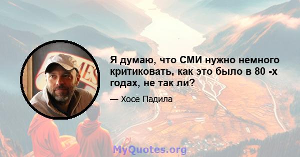 Я думаю, что СМИ нужно немного критиковать, как это было в 80 -х годах, не так ли?