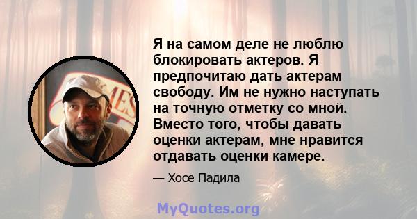 Я на самом деле не люблю блокировать актеров. Я предпочитаю дать актерам свободу. Им не нужно наступать на точную отметку со мной. Вместо того, чтобы давать оценки актерам, мне нравится отдавать оценки камере.