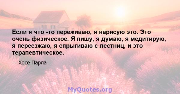 Если я что -то переживаю, я нарисую это. Это очень физическое. Я пишу, я думаю, я медитирую, я переезжаю, я спрыгиваю с лестниц, и это терапевтическое.