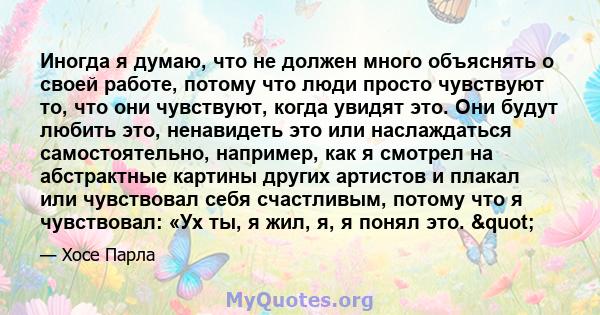 Иногда я думаю, что не должен много объяснять о своей работе, потому что люди просто чувствуют то, что они чувствуют, когда увидят это. Они будут любить это, ненавидеть это или наслаждаться самостоятельно, например, как 