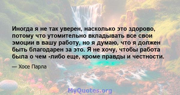 Иногда я не так уверен, насколько это здорово, потому что утомительно вкладывать все свои эмоции в вашу работу, но я думаю, что я должен быть благодарен за это. Я не хочу, чтобы работа была о чем -либо еще, кроме правды 