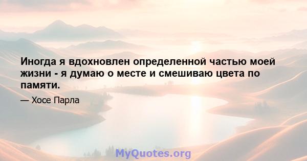 Иногда я вдохновлен определенной частью моей жизни - я думаю о месте и смешиваю цвета по памяти.