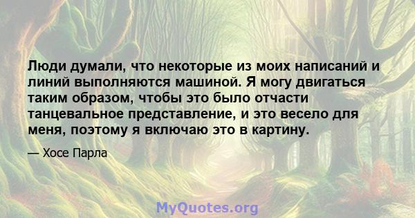 Люди думали, что некоторые из моих написаний и линий выполняются машиной. Я могу двигаться таким образом, чтобы это было отчасти танцевальное представление, и это весело для меня, поэтому я включаю это в картину.