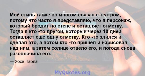 Мой стиль также во многом связан с театром, потому что часто я представляю, что я персонаж, который бродит по стене и оставляет отметку. Тогда я кто -то другой, который через 10 дней оставляет еще одну отметку. Кто -то