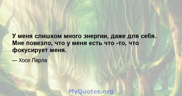 У меня слишком много энергии, даже для себя. Мне повезло, что у меня есть что -то, что фокусирует меня.