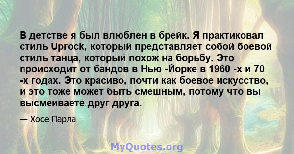 В детстве я был влюблен в брейк. Я практиковал стиль Uprock, который представляет собой боевой стиль танца, который похож на борьбу. Это происходит от бандов в Нью -Йорке в 1960 -х и 70 -х годах. Это красиво, почти как