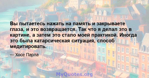 Вы пытаетесь нажать на память и закрываете глаза, и это возвращается. Так что я делал это в картине, а затем это стало моей практикой. Иногда это была катарсическая ситуация, способ медитировать.