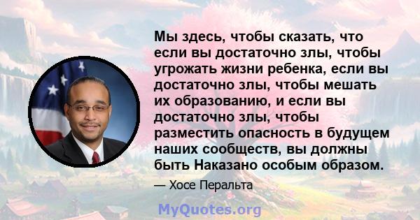 Мы здесь, чтобы сказать, что если вы достаточно злы, чтобы угрожать жизни ребенка, если вы достаточно злы, чтобы мешать их образованию, и если вы достаточно злы, чтобы разместить опасность в будущем наших сообществ, вы