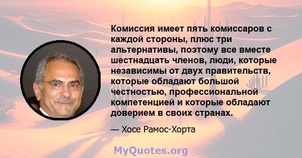 Комиссия имеет пять комиссаров с каждой стороны, плюс три альтернативы, поэтому все вместе шестнадцать членов, люди, которые независимы от двух правительств, которые обладают большой честностью, профессиональной