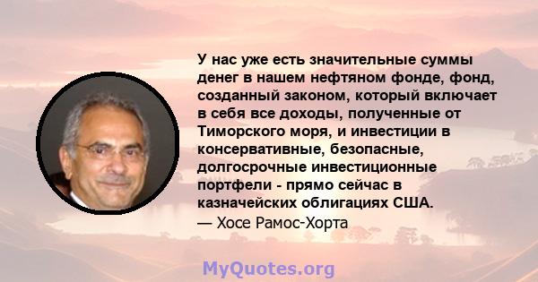 У нас уже есть значительные суммы денег в нашем нефтяном фонде, фонд, созданный законом, который включает в себя все доходы, полученные от Тиморского моря, и инвестиции в консервативные, безопасные, долгосрочные