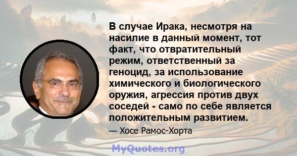 В случае Ирака, несмотря на насилие в данный момент, тот факт, что отвратительный режим, ответственный за геноцид, за использование химического и биологического оружия, агрессия против двух соседей - само по себе