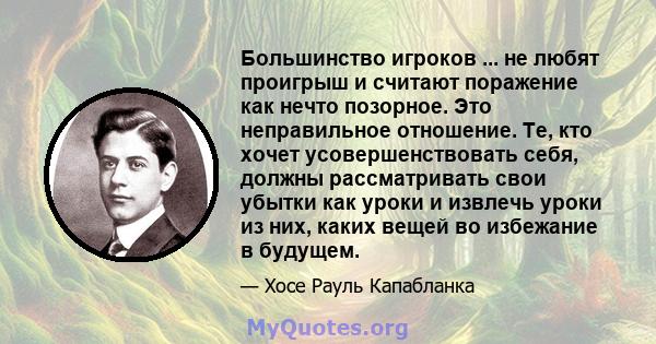 Большинство игроков ... не любят проигрыш и считают поражение как нечто позорное. Это неправильное отношение. Те, кто хочет усовершенствовать себя, должны рассматривать свои убытки как уроки и извлечь уроки из них,