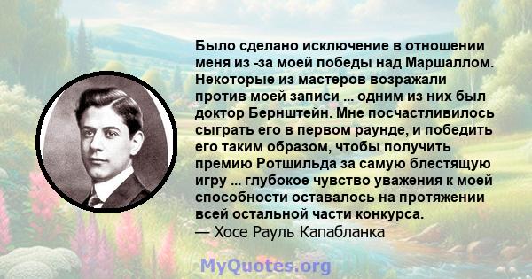 Было сделано исключение в отношении меня из -за моей победы над Маршаллом. Некоторые из мастеров возражали против моей записи ... одним из них был доктор Бернштейн. Мне посчастливилось сыграть его в первом раунде, и