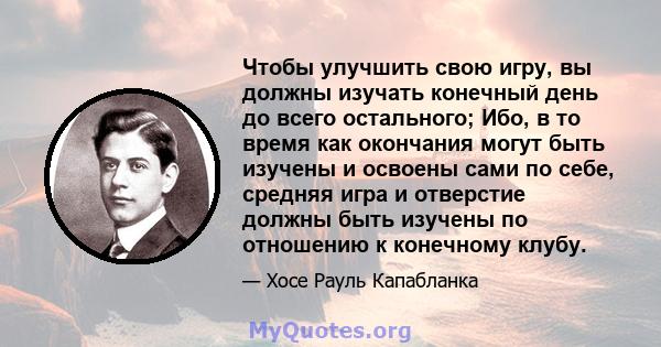 Чтобы улучшить свою игру, вы должны изучать конечный день до всего остального; Ибо, в то время как окончания могут быть изучены и освоены сами по себе, средняя игра и отверстие должны быть изучены по отношению к