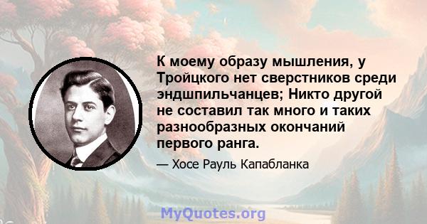 К моему образу мышления, у Тройцкого нет сверстников среди эндшпильчанцев; Никто другой не составил так много и таких разнообразных окончаний первого ранга.