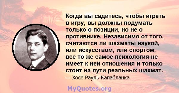 Когда вы садитесь, чтобы играть в игру, вы должны подумать только о позиции, но не о противнике. Независимо от того, считаются ли шахматы наукой, или искусством, или спортом, все то же самое психология не имеет к ней