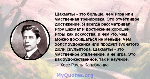 Шахматы - это больше, чем игра или умственная тренировка. Это отчетливое достижение. Я всегда рассматривал игру шахмат и достижение хорошей игры как искусства, и чем -то, чем можно восхищаться не меньше, чем холст