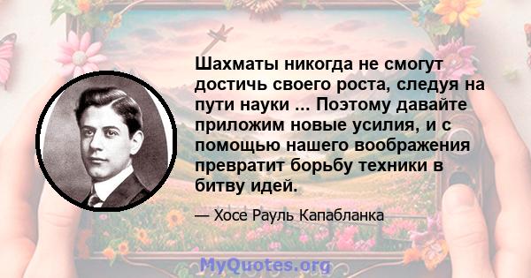 Шахматы никогда не смогут достичь своего роста, следуя на пути науки ... Поэтому давайте приложим новые усилия, и с помощью нашего воображения превратит борьбу техники в битву идей.