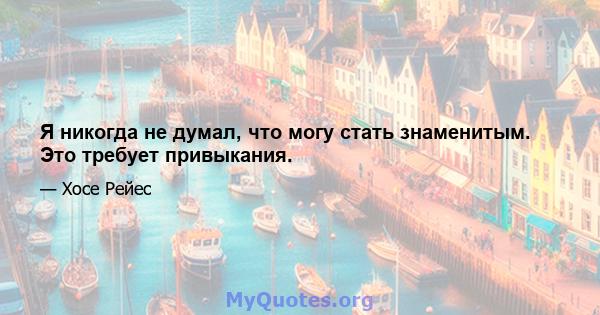 Я никогда не думал, что могу стать знаменитым. Это требует привыкания.