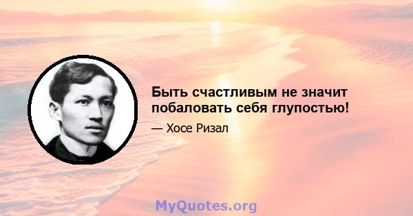 Быть счастливым не значит побаловать себя глупостью!