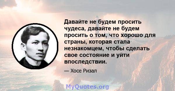 Давайте не будем просить чудеса, давайте не будем просить о том, что хорошо для страны, которая стала незнакомцем, чтобы сделать свое состояние и уйти впоследствии.