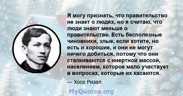 Я могу признать, что правительство не знает о людях, но я считаю, что люди знают меньше о правительстве. Есть бесполезные чиновники, злые, если хотите, но есть и хорошие, и они не могут ничего добиться, потому что они