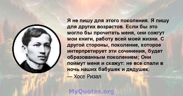 Я не пишу для этого поколения. Я пишу для других возрастов. Если бы это могло бы прочитать меня, они сожгут мои книги, работу всей моей жизни. С другой стороны, поколение, которое интерпретирует эти сочинения, будет