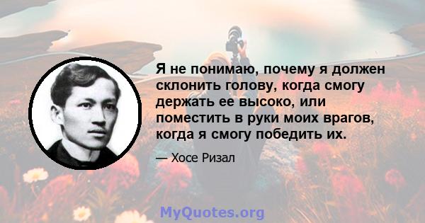 Я не понимаю, почему я должен склонить голову, когда смогу держать ее высоко, или поместить в руки моих врагов, когда я смогу победить их.