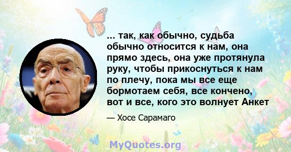 ... так, как обычно, судьба обычно относится к нам, она прямо здесь, она уже протянула руку, чтобы прикоснуться к нам по плечу, пока мы все еще бормотаем себя, все кончено, вот и все, кого это волнует Анкет