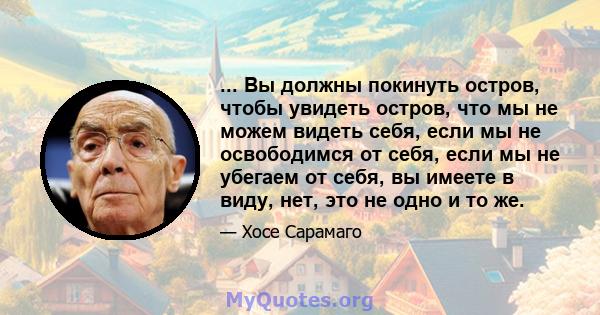 ... Вы должны покинуть остров, чтобы увидеть остров, что мы не можем видеть себя, если мы не освободимся от себя, если мы не убегаем от себя, вы имеете в виду, нет, это не одно и то же.