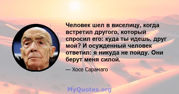 Человек шел в виселицу, когда встретил другого, который спросил его: куда ты идешь, друг мой? И осужденный человек ответил: я никуда не пойду. Они берут меня силой.