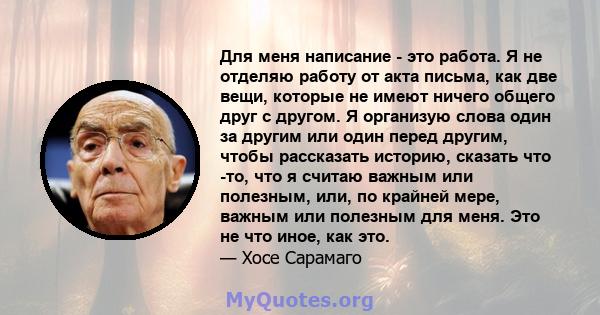 Для меня написание - это работа. Я не отделяю работу от акта письма, как две вещи, которые не имеют ничего общего друг с другом. Я организую слова один за другим или один перед другим, чтобы рассказать историю, сказать