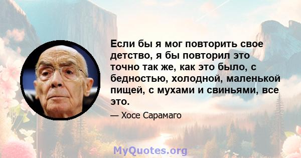 Если бы я мог повторить свое детство, я бы повторил это точно так же, как это было, с бедностью, холодной, маленькой пищей, с мухами и свиньями, все это.