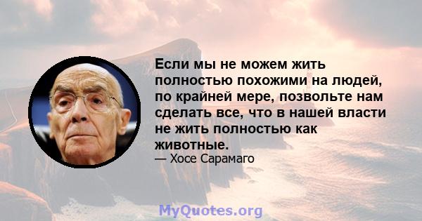 Если мы не можем жить полностью похожими на людей, по крайней мере, позвольте нам сделать все, что в нашей власти не жить полностью как животные.