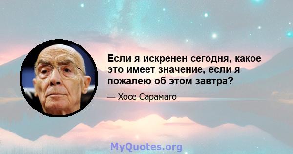 Если я искренен сегодня, какое это имеет значение, если я пожалею об этом завтра?