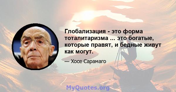 Глобализация - это форма тоталитаризма ... это богатые, которые правят, и бедные живут как могут.