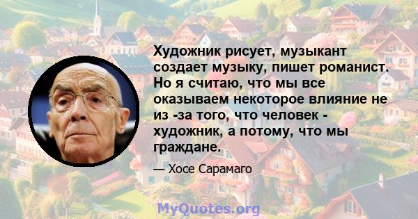 Художник рисует, музыкант создает музыку, пишет романист. Но я считаю, что мы все оказываем некоторое влияние не из -за того, что человек - художник, а потому, что мы граждане.