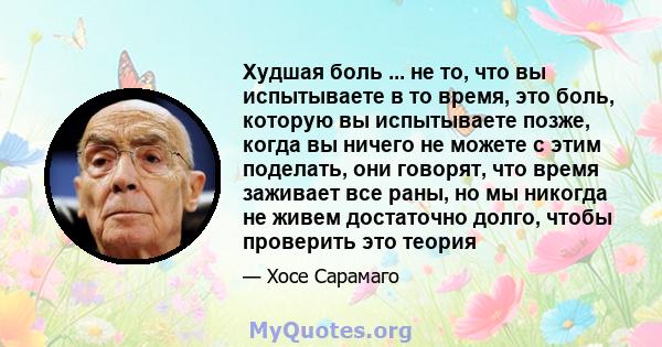 Худшая боль ... не то, что вы испытываете в то время, это боль, которую вы испытываете позже, когда вы ничего не можете с этим поделать, они говорят, что время заживает все раны, но мы никогда не живем достаточно долго, 