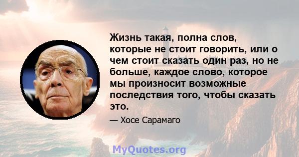 Жизнь такая, полна слов, которые не стоит говорить, или о чем стоит сказать один раз, но не больше, каждое слово, которое мы произносит возможные последствия того, чтобы сказать это.