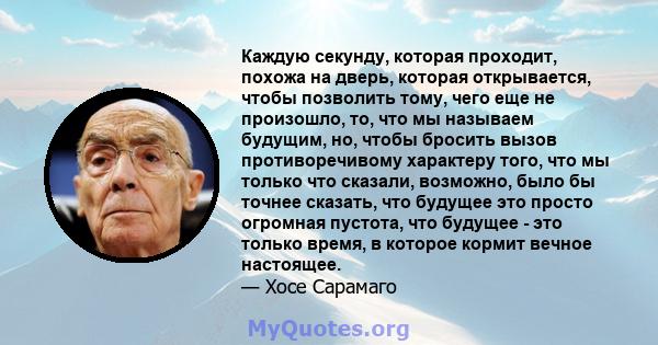 Каждую секунду, которая проходит, похожа на дверь, которая открывается, чтобы позволить тому, чего еще не произошло, то, что мы называем будущим, но, чтобы бросить вызов противоречивому характеру того, что мы только что 