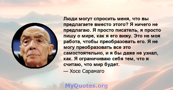 Люди могут спросить меня, что вы предлагаете вместо этого? Я ничего не предлагаю. Я просто писатель, я просто пишу о мире, как я его вижу. Это не моя работа, чтобы преобразовать его. Я не могу преобразовать все это