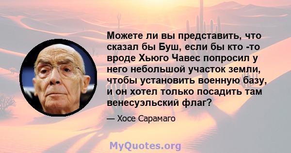 Можете ли вы представить, что сказал бы Буш, если бы кто -то вроде Хьюго Чавес попросил у него небольшой участок земли, чтобы установить военную базу, и он хотел только посадить там венесуэльский флаг?