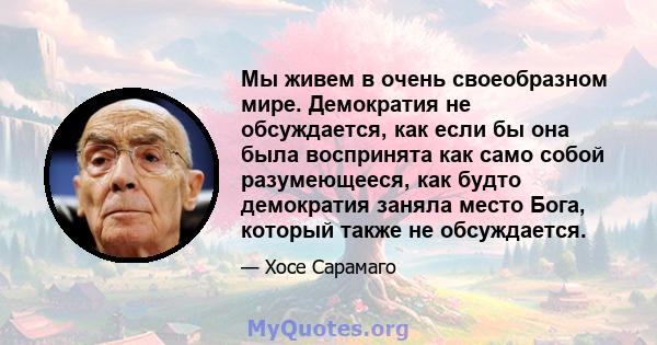 Мы живем в очень своеобразном мире. Демократия не обсуждается, как если бы она была воспринята как само собой разумеющееся, как будто демократия заняла место Бога, который также не обсуждается.