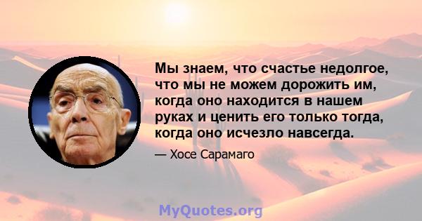 Мы знаем, что счастье недолгое, что мы не можем дорожить им, когда оно находится в нашем руках и ценить его только тогда, когда оно исчезло навсегда.