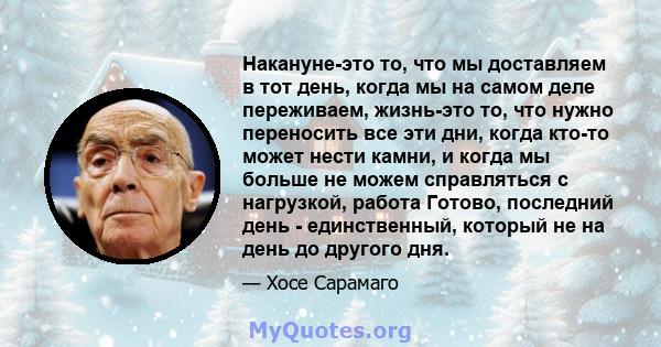 Накануне-это то, что мы доставляем в тот день, когда мы на самом деле переживаем, жизнь-это то, что нужно переносить все эти дни, когда кто-то может нести камни, и когда мы больше не можем справляться с нагрузкой,