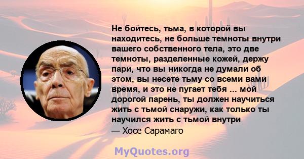 Не бойтесь, тьма, в которой вы находитесь, не больше темноты внутри вашего собственного тела, это две темноты, разделенные кожей, держу пари, что вы никогда не думали об этом, вы несете тьму со всеми вами время, и это