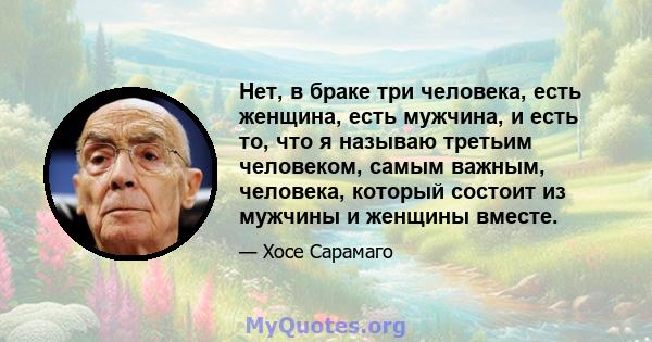 Нет, в браке три человека, есть женщина, есть мужчина, и есть то, что я называю третьим человеком, самым важным, человека, который состоит из мужчины и женщины вместе.